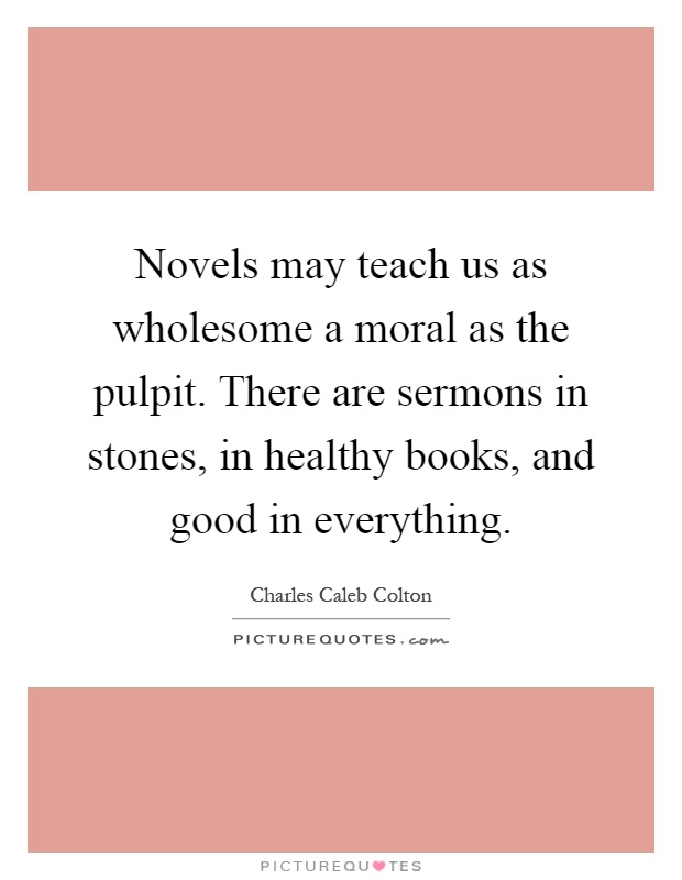 Novels may teach us as wholesome a moral as the pulpit. There are sermons in stones, in healthy books, and good in everything Picture Quote #1