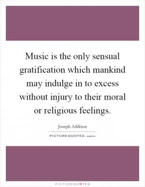 Music is the only sensual gratification which mankind may indulge in to excess without injury to their moral or religious feelings Picture Quote #1