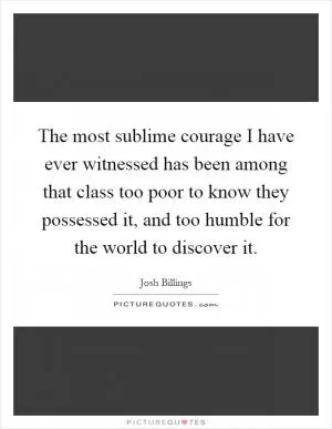 The most sublime courage I have ever witnessed has been among that class too poor to know they possessed it, and too humble for the world to discover it Picture Quote #1