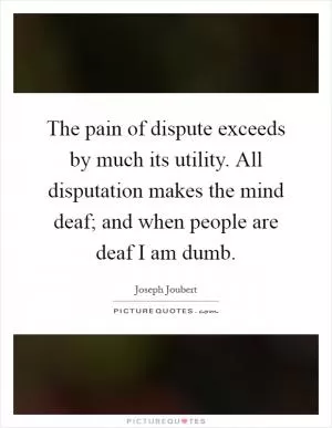 The pain of dispute exceeds by much its utility. All disputation makes the mind deaf; and when people are deaf I am dumb Picture Quote #1