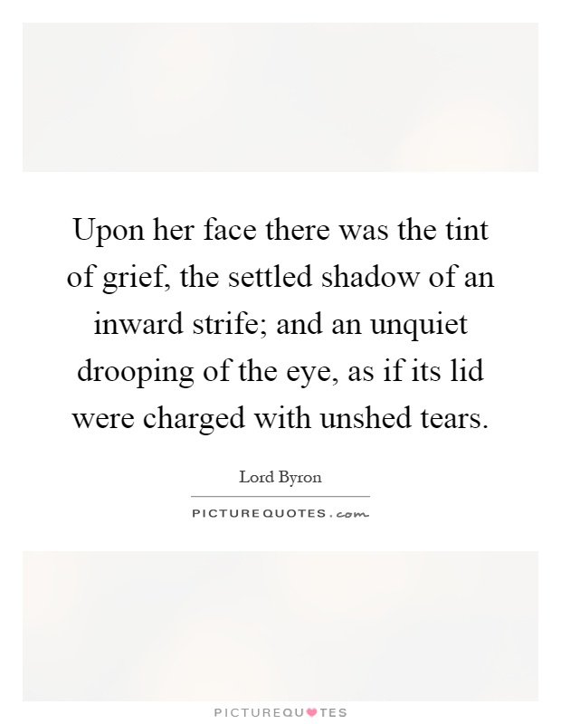 Upon her face there was the tint of grief, the settled shadow of an inward strife; and an unquiet drooping of the eye, as if its lid were charged with unshed tears Picture Quote #1