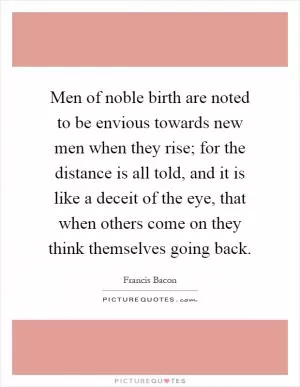 Men of noble birth are noted to be envious towards new men when they rise; for the distance is all told, and it is like a deceit of the eye, that when others come on they think themselves going back Picture Quote #1