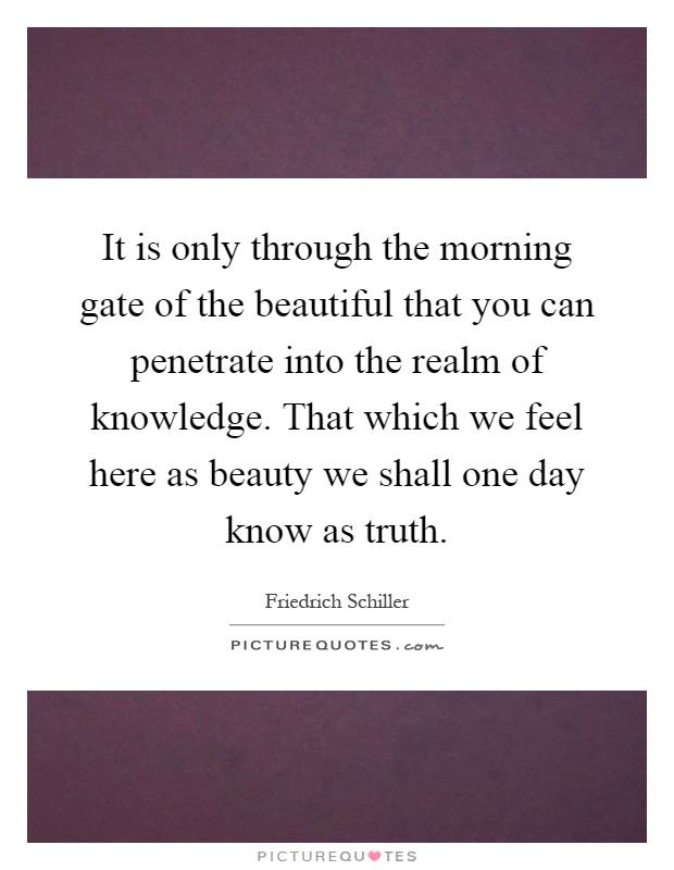 It is only through the morning gate of the beautiful that you can penetrate into the realm of knowledge. That which we feel here as beauty we shall one day know as truth Picture Quote #1