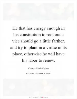 He that has energy enough in his constitution to root out a vice should go a little farther, and try to plant in a virtue in its place, otherwise he will have his labor to renew Picture Quote #1
