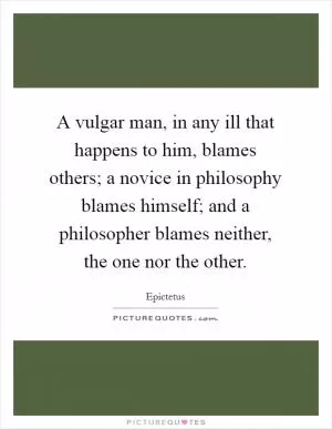 A vulgar man, in any ill that happens to him, blames others; a novice in philosophy blames himself; and a philosopher blames neither, the one nor the other Picture Quote #1