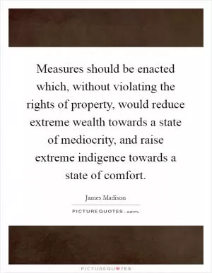 Measures should be enacted which, without violating the rights of property, would reduce extreme wealth towards a state of mediocrity, and raise extreme indigence towards a state of comfort Picture Quote #1