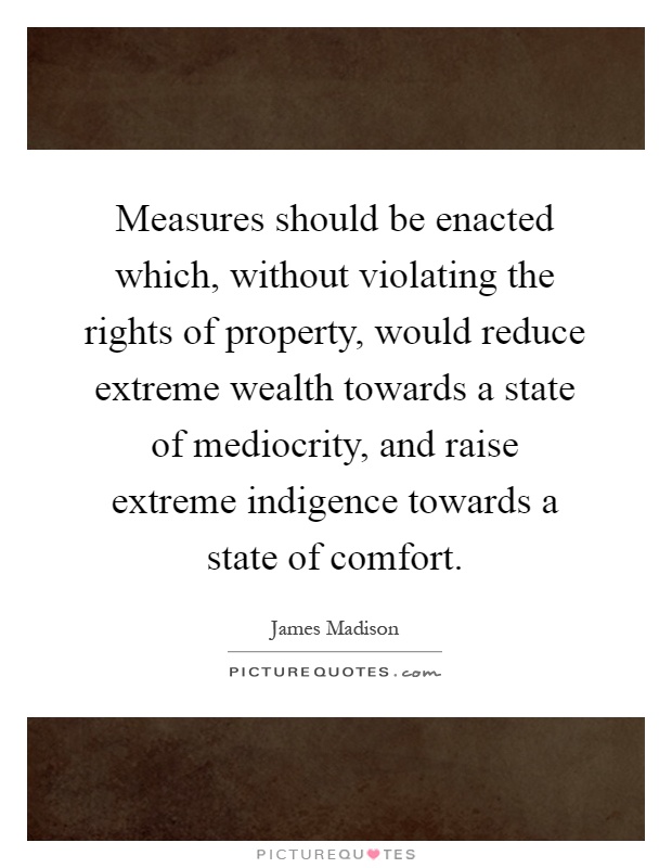 Measures should be enacted which, without violating the rights of property, would reduce extreme wealth towards a state of mediocrity, and raise extreme indigence towards a state of comfort Picture Quote #1