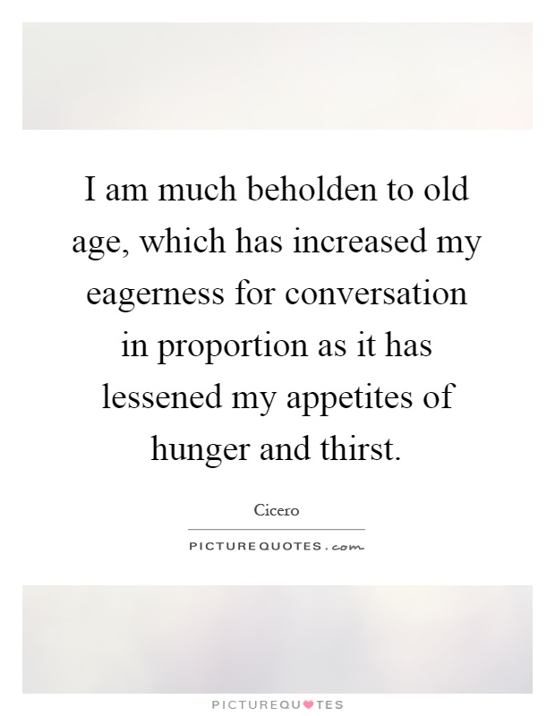 I am much beholden to old age, which has increased my eagerness for conversation in proportion as it has lessened my appetites of hunger and thirst Picture Quote #1