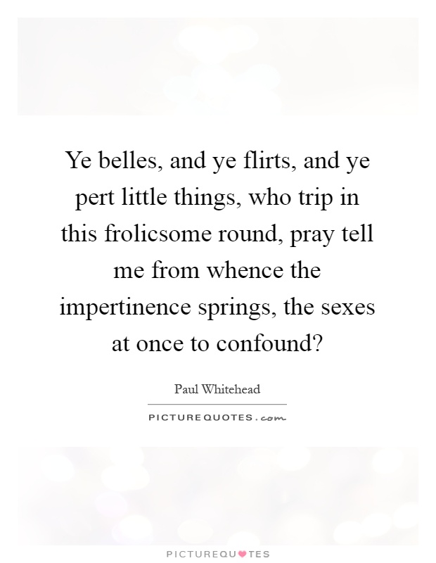 Ye belles, and ye flirts, and ye pert little things, who trip in this frolicsome round, pray tell me from whence the impertinence springs, the sexes at once to confound? Picture Quote #1