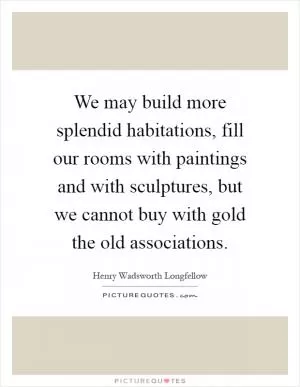 We may build more splendid habitations, fill our rooms with paintings and with sculptures, but we cannot buy with gold the old associations Picture Quote #1
