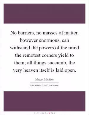 No barriers, no masses of matter, however enormous, can withstand the powers of the mind the remotest corners yield to them; all things succumb, the very heaven itself is laid open Picture Quote #1