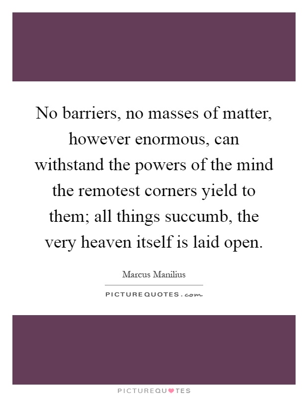 No barriers, no masses of matter, however enormous, can withstand the powers of the mind the remotest corners yield to them; all things succumb, the very heaven itself is laid open Picture Quote #1