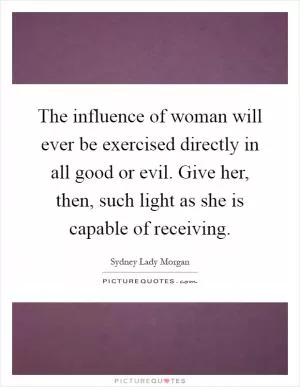 The influence of woman will ever be exercised directly in all good or evil. Give her, then, such light as she is capable of receiving Picture Quote #1