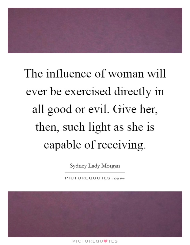The influence of woman will ever be exercised directly in all good or evil. Give her, then, such light as she is capable of receiving Picture Quote #1