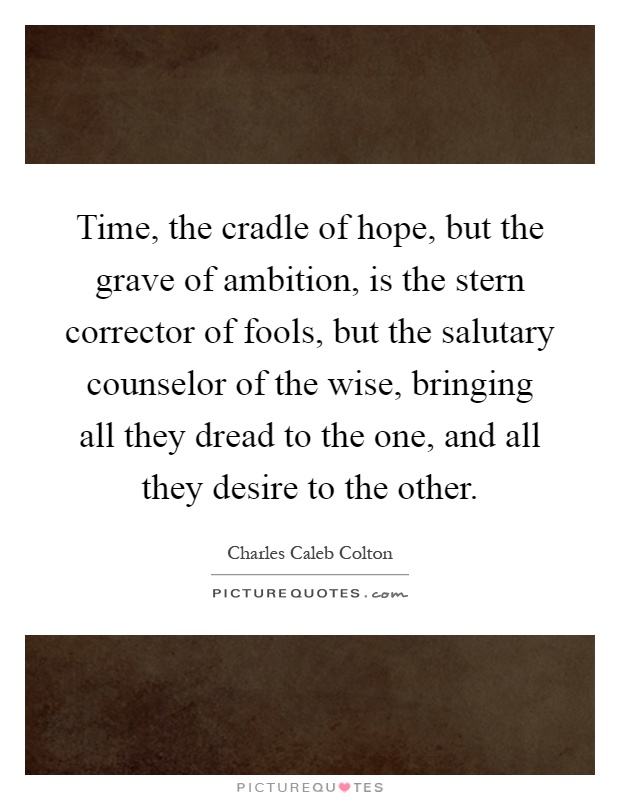 Time, the cradle of hope, but the grave of ambition, is the stern corrector of fools, but the salutary counselor of the wise, bringing all they dread to the one, and all they desire to the other Picture Quote #1