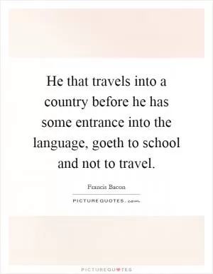 He that travels into a country before he has some entrance into the language, goeth to school and not to travel Picture Quote #1