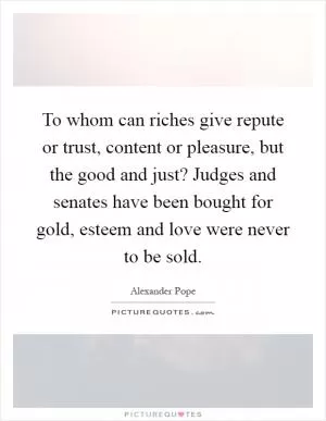To whom can riches give repute or trust, content or pleasure, but the good and just? Judges and senates have been bought for gold, esteem and love were never to be sold Picture Quote #1