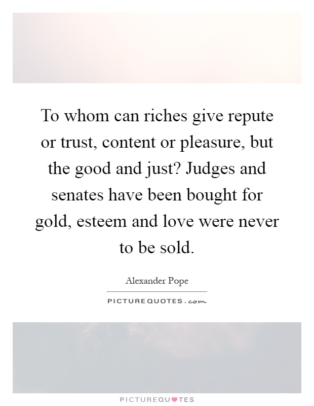 To whom can riches give repute or trust, content or pleasure, but the good and just? Judges and senates have been bought for gold, esteem and love were never to be sold Picture Quote #1