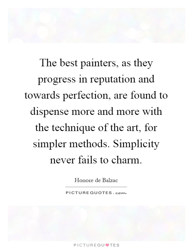 The best painters, as they progress in reputation and towards perfection, are found to dispense more and more with the technique of the art, for simpler methods. Simplicity never fails to charm Picture Quote #1