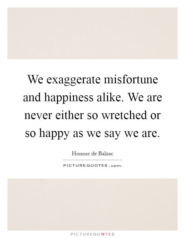 We exaggerate misfortune and happiness alike. We are never either so wretched or so happy as we say we are Picture Quote #1