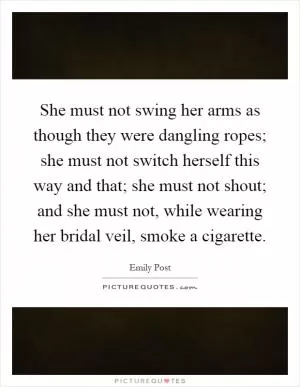 She must not swing her arms as though they were dangling ropes; she must not switch herself this way and that; she must not shout; and she must not, while wearing her bridal veil, smoke a cigarette Picture Quote #1