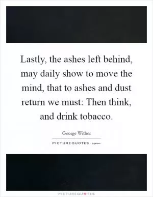 Lastly, the ashes left behind, may daily show to move the mind, that to ashes and dust return we must: Then think, and drink tobacco Picture Quote #1