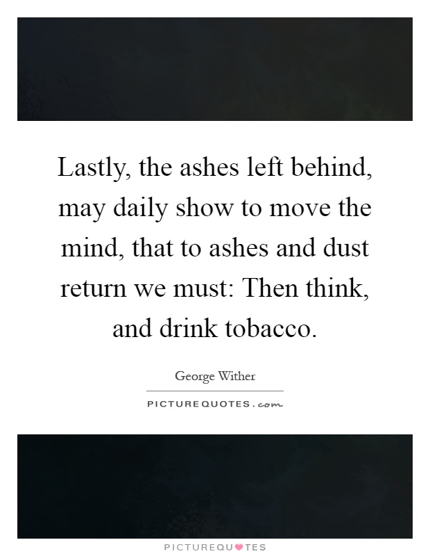 Lastly, the ashes left behind, may daily show to move the mind, that to ashes and dust return we must: Then think, and drink tobacco Picture Quote #1