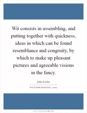 Wit consists in assembling, and putting together with quickness, ideas in which can be found resemblance and congruity, by which to make up pleasant pictures and agreeable visions in the fancy Picture Quote #1