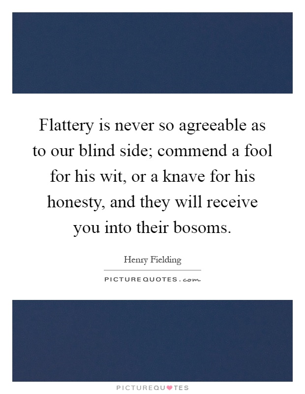 Flattery is never so agreeable as to our blind side; commend a fool for his wit, or a knave for his honesty, and they will receive you into their bosoms Picture Quote #1