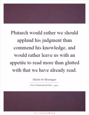 Plutarch would rather we should applaud his judgment than commend his knowledge, and would rather leave us with an appetite to read more than glutted with that we have already read Picture Quote #1