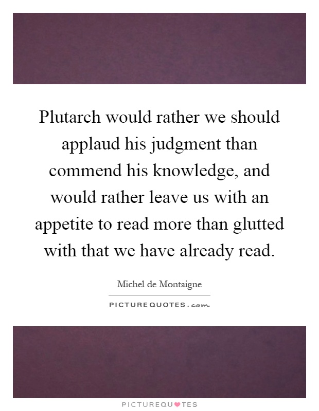 Plutarch would rather we should applaud his judgment than commend his knowledge, and would rather leave us with an appetite to read more than glutted with that we have already read Picture Quote #1