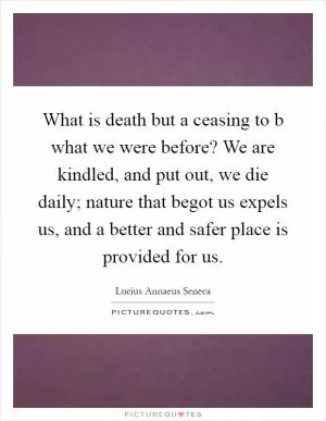 What is death but a ceasing to b what we were before? We are kindled, and put out, we die daily; nature that begot us expels us, and a better and safer place is provided for us Picture Quote #1