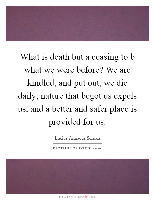 What is death but a ceasing to b what we were before? We are kindled, and put out, we die daily; nature that begot us expels us, and a better and safer place is provided for us Picture Quote #1