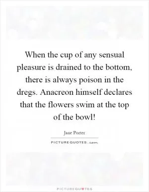 When the cup of any sensual pleasure is drained to the bottom, there is always poison in the dregs. Anacreon himself declares that the flowers swim at the top of the bowl! Picture Quote #1