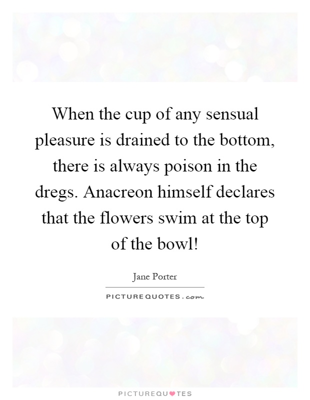 When the cup of any sensual pleasure is drained to the bottom, there is always poison in the dregs. Anacreon himself declares that the flowers swim at the top of the bowl! Picture Quote #1