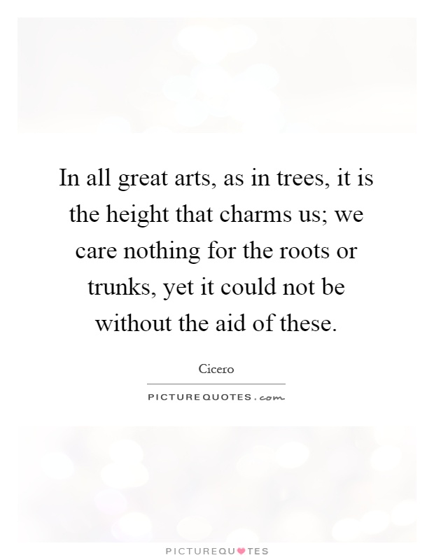 In all great arts, as in trees, it is the height that charms us; we care nothing for the roots or trunks, yet it could not be without the aid of these Picture Quote #1