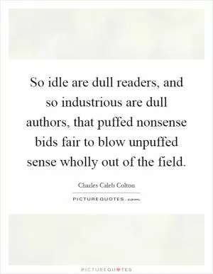So idle are dull readers, and so industrious are dull authors, that puffed nonsense bids fair to blow unpuffed sense wholly out of the field Picture Quote #1
