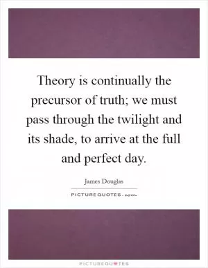 Theory is continually the precursor of truth; we must pass through the twilight and its shade, to arrive at the full and perfect day Picture Quote #1