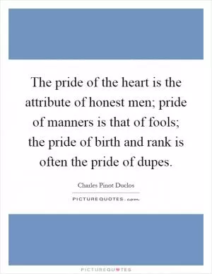 The pride of the heart is the attribute of honest men; pride of manners is that of fools; the pride of birth and rank is often the pride of dupes Picture Quote #1