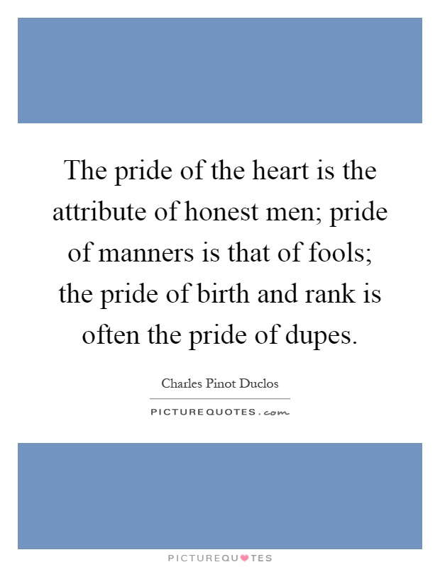 The pride of the heart is the attribute of honest men; pride of manners is that of fools; the pride of birth and rank is often the pride of dupes Picture Quote #1