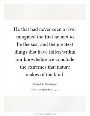 He that had never seen a river imagined the first he met to be the sea; and the greatest things that have fallen within our knowledge we conclude the extremes that nature makes of the kind Picture Quote #1