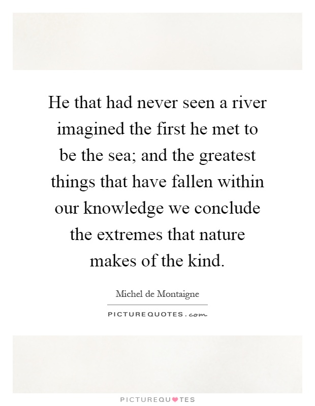 He that had never seen a river imagined the first he met to be the sea; and the greatest things that have fallen within our knowledge we conclude the extremes that nature makes of the kind Picture Quote #1