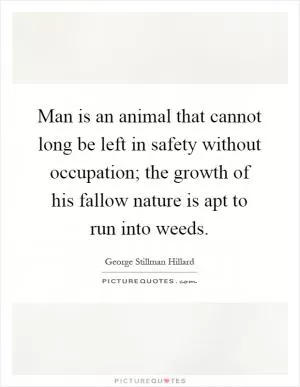 Man is an animal that cannot long be left in safety without occupation; the growth of his fallow nature is apt to run into weeds Picture Quote #1