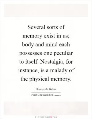 Several sorts of memory exist in us; body and mind each possesses one peculiar to itself. Nostalgia, for instance, is a malady of the physical memory Picture Quote #1