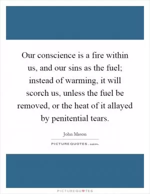 Our conscience is a fire within us, and our sins as the fuel; instead of warming, it will scorch us, unless the fuel be removed, or the heat of it allayed by penitential tears Picture Quote #1