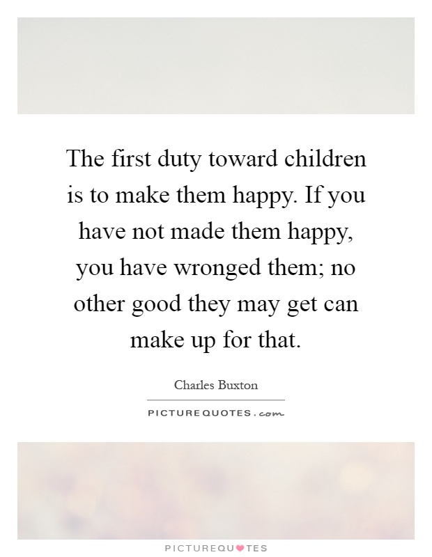 The first duty toward children is to make them happy. If you have not made them happy, you have wronged them; no other good they may get can make up for that Picture Quote #1