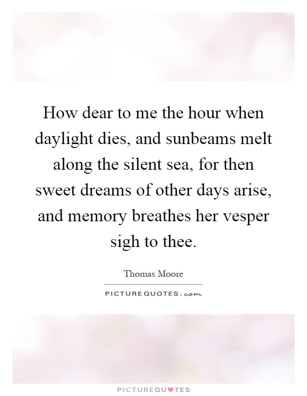 How dear to me the hour when daylight dies, and sunbeams melt along the silent sea, for then sweet dreams of other days arise, and memory breathes her vesper sigh to thee Picture Quote #1