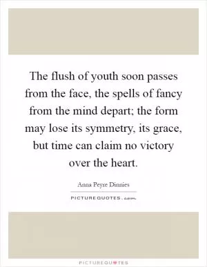 The flush of youth soon passes from the face, the spells of fancy from the mind depart; the form may lose its symmetry, its grace, but time can claim no victory over the heart Picture Quote #1
