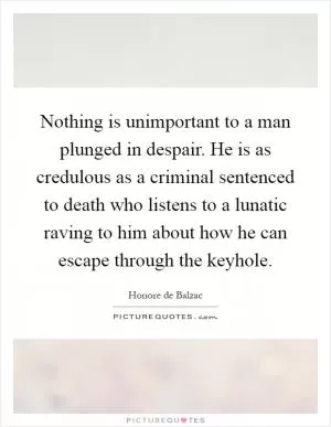 Nothing is unimportant to a man plunged in despair. He is as credulous as a criminal sentenced to death who listens to a lunatic raving to him about how he can escape through the keyhole Picture Quote #1