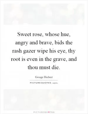 Sweet rose, whose hue, angry and brave, bids the rash gazer wipe his eye, thy root is even in the grave, and thou must die Picture Quote #1